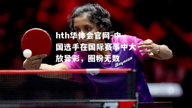 中国选手在国际赛事中大放异彩，圈粉无数